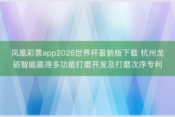 凤凰彩票app2026世界杯最新版下载 杭州龙砺智能赢得多功能打磨开发及打磨次序专利