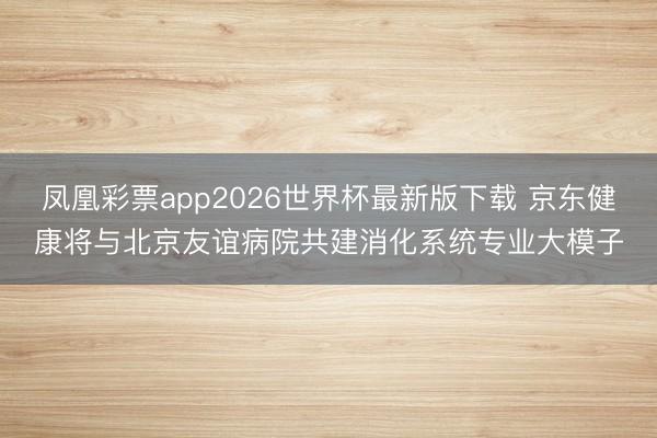 凤凰彩票app2026世界杯最新版下载 京东健康将与北京友谊病院共建消化系统专业大模子