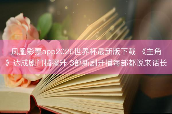 凤凰彩票app2026世界杯最新版下载 《主角》达成剧门槛擢升 3部新剧开播每部都说来话长