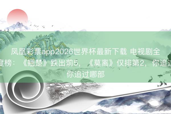 凤凰彩票app2026世界杯最新下载 电视剧全网热度榜：《翘楚》跌出前5，《莫离》仅排第2，你追过哪部