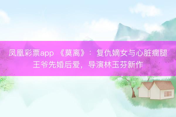 凤凰彩票app 《莫离》:复仇嫡女与心脏瘸腿王爷先婚后爱,导演林玉芬新作