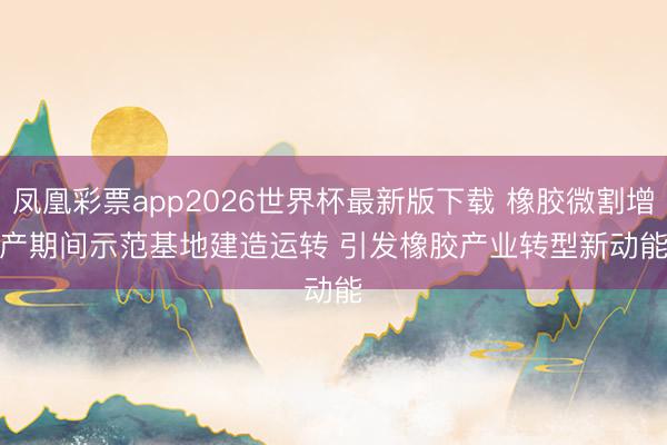 凤凰彩票app2026世界杯最新版下载 橡胶微割增产期间示范基地建造运转 引发橡胶产业转型新动能