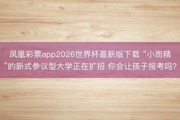 凤凰彩票app2026世界杯最新版下载 “小而精”的新式参议型大学正在扩招 你会让孩子报考吗？
