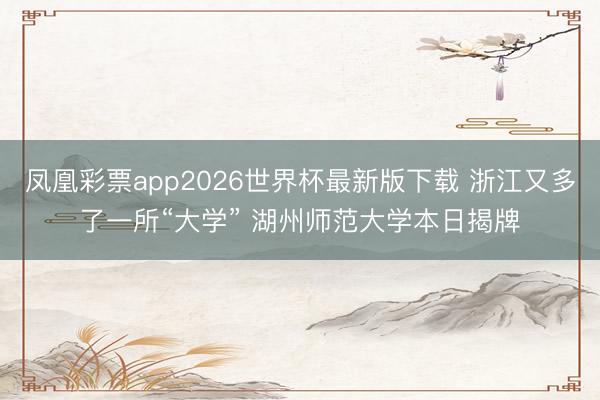 凤凰彩票app2026世界杯最新版下载 浙江又多了一所“大学” 湖州师范大学本日揭牌