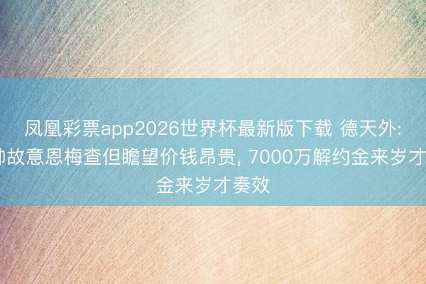 凤凰彩票app2026世界杯最新版下载 德天外: 穆帅故意恩梅查但瞻望价钱昂贵， 7000万解约金来岁才奏效