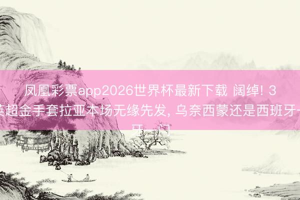 凤凰彩票app2026世界杯最新下载 阔绰! 3届英超金手套拉亚本场无缘先发， 乌奈西蒙还是西班牙一门