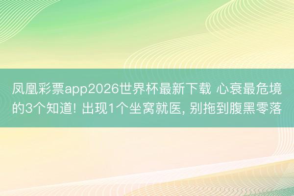 凤凰彩票app2026世界杯最新下载 心衰最危境的3个知道! 出现1个坐窝就医， 别拖到腹黑零落