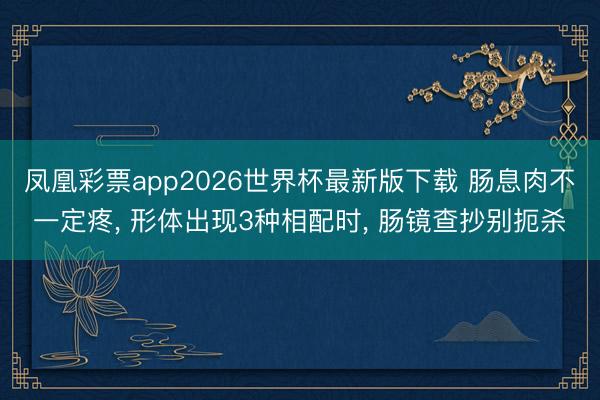 凤凰彩票app2026世界杯最新版下载 肠息肉不一定疼, 形体出现3种相配时, 肠镜查抄别扼杀