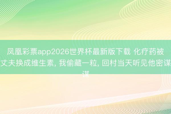 凤凰彩票app2026世界杯最新版下载 化疗药被丈夫换成维生素， 我偷藏一粒， 回村当天听见他密谋