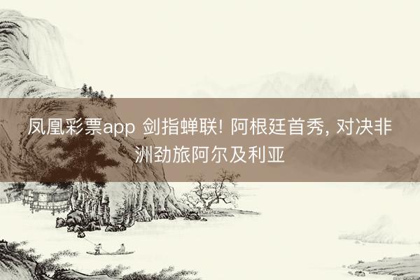凤凰彩票app 剑指蝉联! 阿根廷首秀， 对决非洲劲旅阿尔及利亚