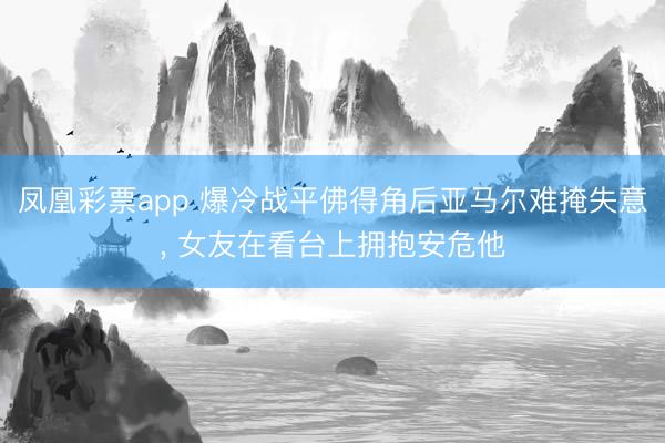 凤凰彩票app 爆冷战平佛得角后亚马尔难掩失意， 女友在看台上拥抱安危他