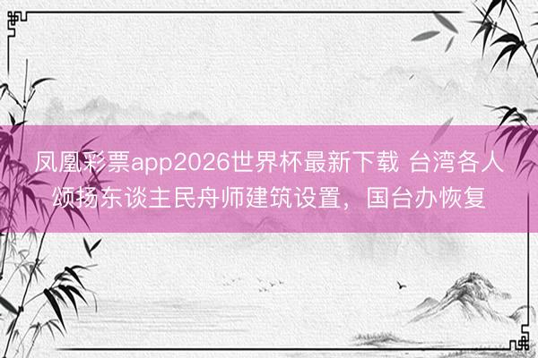 凤凰彩票app2026世界杯最新下载 台湾各人颂扬东谈主民舟师建筑设置，国台办恢复