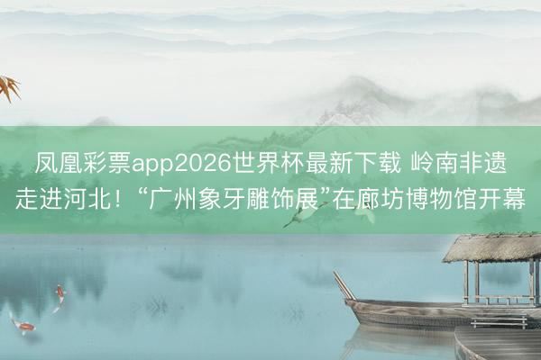 凤凰彩票app2026世界杯最新下载 岭南非遗走进河北！“广州象牙雕饰展”在廊坊博物馆开幕