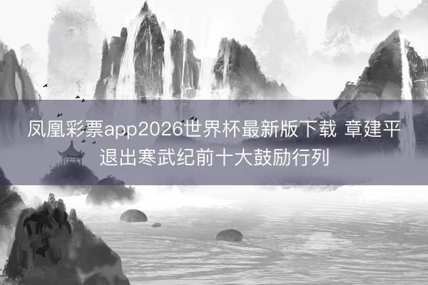 凤凰彩票app2026世界杯最新版下载 章建平退出寒武纪前十大鼓励行列