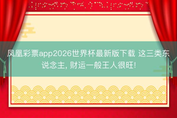 凤凰彩票app2026世界杯最新版下载 这三类东说念主， 财运一般王人很旺!