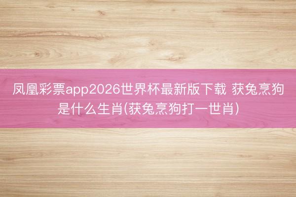 凤凰彩票app2026世界杯最新版下载 获兔烹狗是什么生肖(获兔烹狗打一世肖)