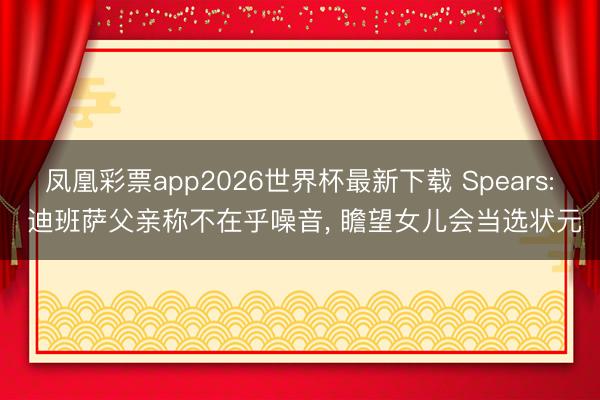凤凰彩票app2026世界杯最新下载 Spears: 迪班萨父亲称不在乎噪音， 瞻望女儿会当选状元