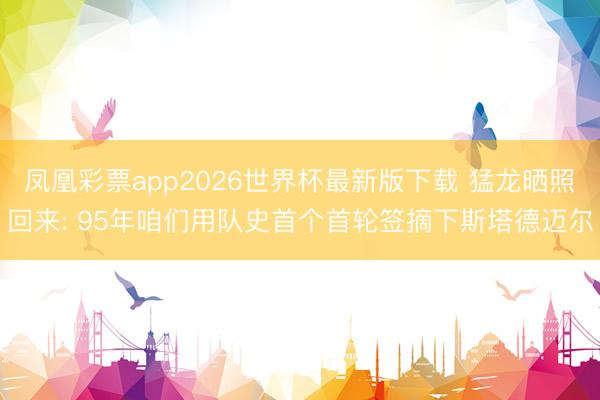 凤凰彩票app2026世界杯最新版下载 猛龙晒照回来: 95年咱们用队史首个首轮签摘下斯塔德迈尔