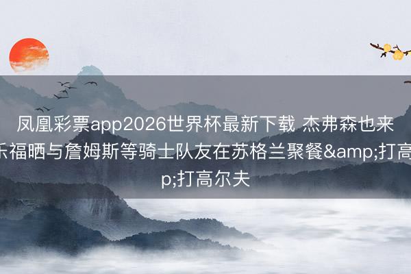 凤凰彩票app2026世界杯最新下载 杰弗森也来了! 乐福晒与詹姆斯等骑士队友在苏格兰聚餐&打高尔夫