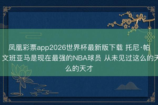 凤凰彩票app2026世界杯最新版下载 托尼·帕克: 文班亚马是现在最强的NBA球员 从未见过这么的天才