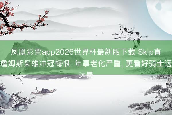 凤凰彩票app2026世界杯最新版下载 Skip直言詹姆斯枭雄冲冠悔恨: 年事老化严重, 更看好骑士远景